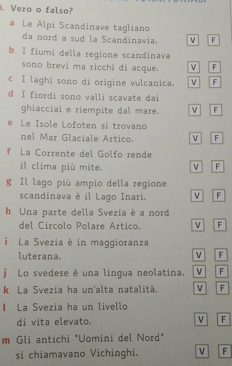 Vero o falso?
a Le Alpi Scandinave tagliano
da nord a sud la Scandinavia. V F
b I fiumi della regione scandinava
sono brevi ma ricchi di acque. V F
c I laghi sono di origine vulcanica. V F
d I fiordi sono valli scavate dai
ghiacciai e riempite dal mare. V F
e Le Isole Lofoten si trovano
nel Mar Glaciale Artico. V F
f La Corrente del Golfo rende
il clima più mite. V F
g Il lago più ampio della regione
scandinava è il Lago Inari. V F
h Una parte della Svezia è a nord
del Circolo Polare Artico.
V F
La Svezia è in maggioranza
luterana. V F
j Lo svedese è una lingua neolatina. V F
k La Svezia ha un'alta natalità. V F
【 La Svezia ha un livello
di vita elevato. V F
m Gli antichi "Uomini del Nord”
si chiamavano Vichinghi.
V F