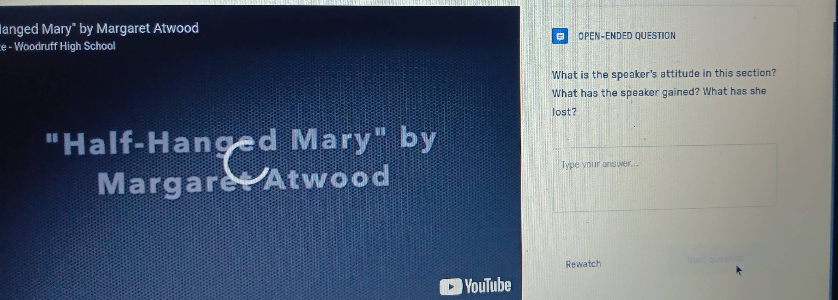 anged Mary" by Margaret Atwood 
OPEN-ENDED QUESTION 
e - Woodruff High School 
What is the speaker's attitude in this section? 
What has the speaker gained? What has she 
lost? 
"Half-Hanged Mary" by 
Margaret Atwood 
Type your answer... 
Rewatch 
Next quest 
) YouTube