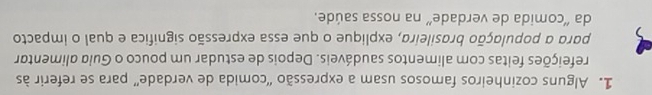 Alguns cozinheiros famosos usam a expressão 'comida de verdade” para se referir às 
refeições feitas com alimentos saudáveis. Depois de estudar um pouco o Guia alimentar 
para a população brasileira, explique o que essa expressão significa e qual o impacto 
da 'comida de verdade' na nossa saúde.