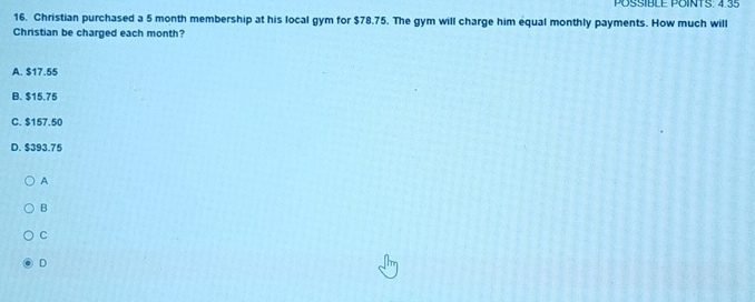 POSSIBLE POINTS. 4.35
16. Christian purchased a 5 month membership at his local gym for $78.75. The gym will charge him equal monthly payments. How much will
Christian be charged each month?
A. $17.55
B. $15.75
C. $157.50
D. $393.75
A
B
C
D