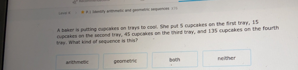 Level K  * P.1 Identify arithmetic and geometric sequences  X76
A baker is putting cupcakes on trays to cool. She put 5 cupcakes on the first tray, 15
cupcakes on the second tray, 45 cupcakes on the third tray, and 135 cupcakes on the fourth
tray. What kind of sequence is this?
arithmetic geometric both neither