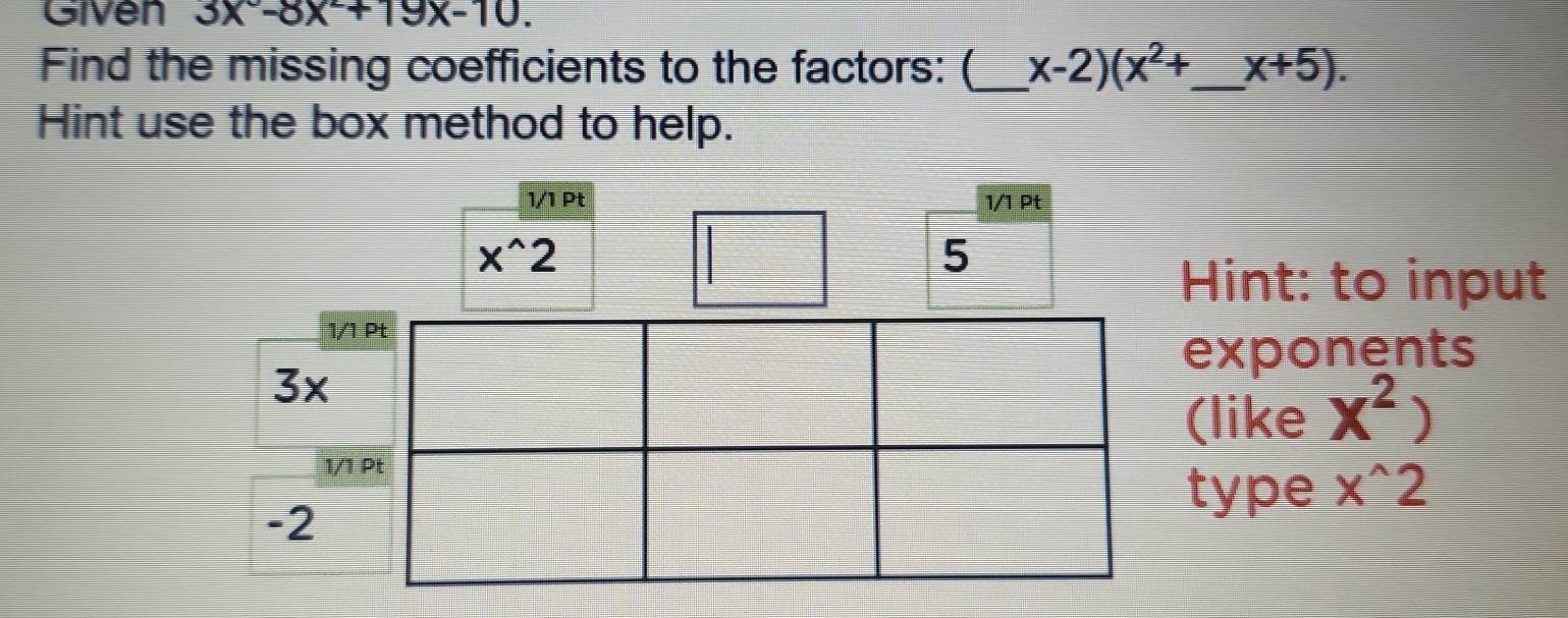 Given 3x°-8x+19x-10. 
Find the missing coefficients to the factors: (_ x-2)(x^2+ _  x+5). 
Hint use the box method to help. 
1/1 Pt 1/1 Pt
x^(wedge)2
5 
Hint: to input 
1/1 Pt 
exponents
3x
(like X^2)
1/1 Pt 
type x^(wedge)2
-2