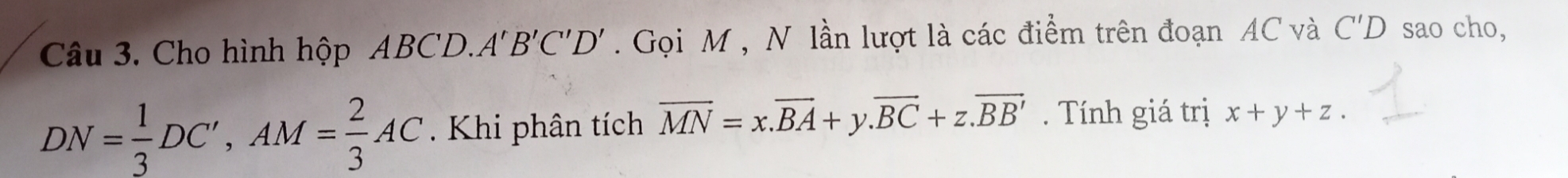 Cho hình hộp ABCD. A'B'C'D'. Gọi M , N lần lượt là các điểm trên đoạn AC và C'D sao cho,
DN= 1/3 DC', AM= 2/3 AC Khi phân tích vector MN=x.vector BA+y. vector BC+z.vector BB'. Tính giá trị x+y+z.