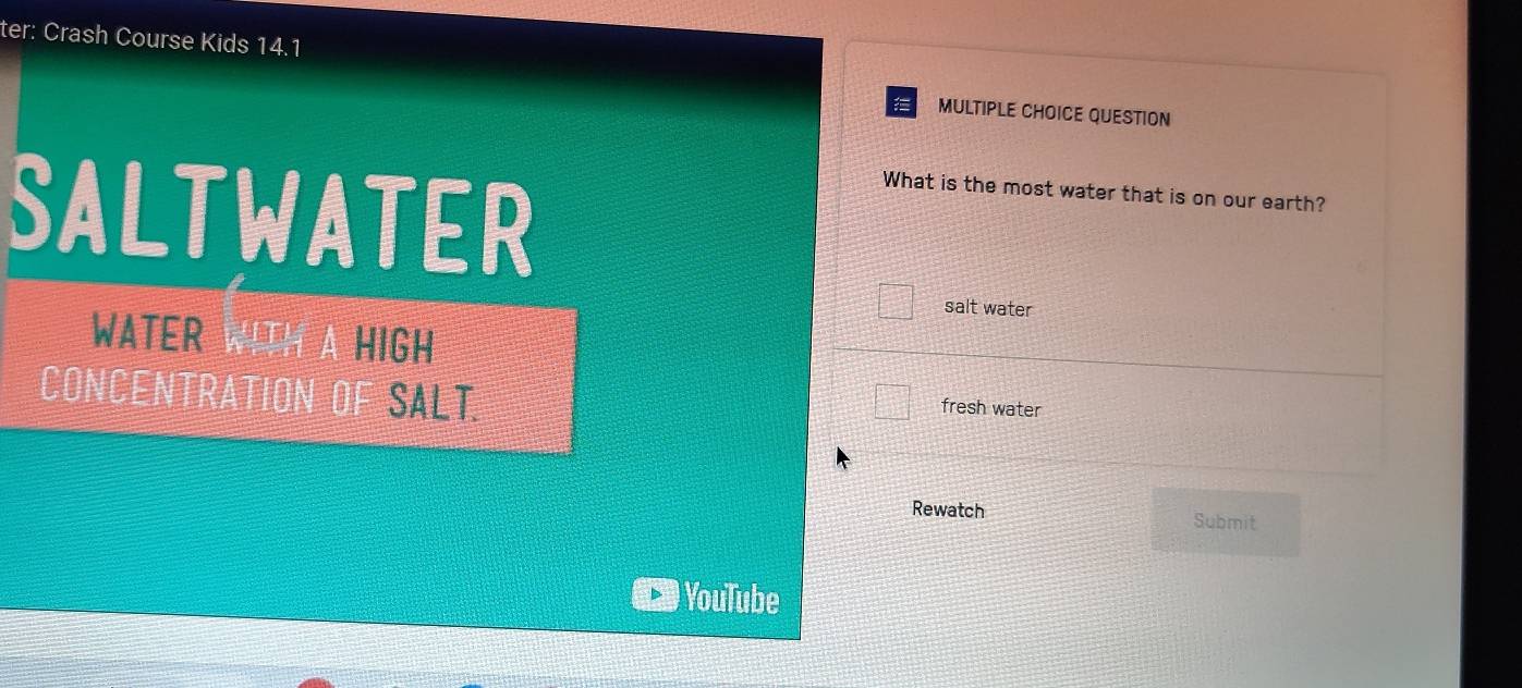 ter: Crash Course Kids 14.1 
MULTIPLE CHOICE QUESTION 
SALTWATER 
What is the most water that is on our earth? 
salt water 
WATER WITH A HIGH 
CONCENTRATION OF SALT 
fresh water 
Rewatch Submit 
YouTube