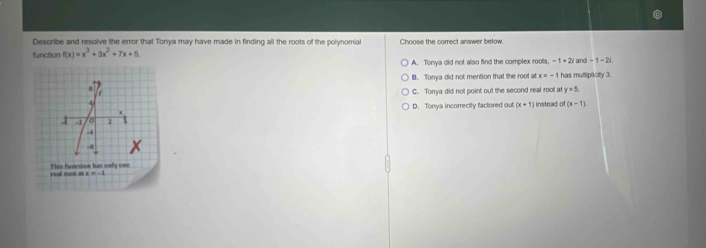 Describe and resolve the error that Tonya may have made in finding all the roots of the polynomia Choose the correct answer below.
function f(x)=x^3+3x^2+7x+5. and -1-2i
A. Tonya did not also find the complex roots, -1+2i
B. Tonya did not mention that the root at x=-1 has multiplicity 3.
a
C. Tonya did not point out the second real root at y=5. 
4 instead of (x-1).
D. Tonya incorrectly factored out (x+1)
x
-2 2
-4
-8
This function has only one
real rout as x =-1.