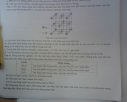 e. Phần tử LO_2 không phân cực do tổng momen luỡng cực trong phần từ  nay là
d. Giữa nguyên tử carbom với mỗi nguyên từ oxygen có 4 cập electron chung.
nung nóng đến khoáng Câu 3. Khi đum nóng đụng dịch sodium chloride bão bòa, thu được tỉnh thể sodium chloride khan. Sau độ,
800°C hì tính thể sodium chloride chây lỏng
Cầu trúc tinh thể NaCl
a. Quá trình hình thành tinh thể sodium chloride ở trên được gọi là sự kết tinh.
b. Quá trình hình thành tinh thể sodium chloride ở trên là quá trình sắp xếp lại các ion Na^+ , Cl từ chuyển
động tự đo thành cầu trúc có trật tự trong tinh thể
e. Trong tinh thể sodium chloride, xung quanh 1 ion Na" có 4 ion Cl gần nhất.
d. Tính thể sodium chloride nồng chây ở khoảng 800°C ,chứng tố lực liên kết giữa các ion trong tinh thể là yếu.
* Câu 4: Trong một thí nghiệm, cho lần lượt các oxide Na_2O,MgO,P_2O_3 vào nước, nhúng giǎy qu
dung địch sau phản ứng, hiện tượng phản ứng được trình  y tim vào
a 
b) Tinh base của Na_2O mngnh hon MgO,
c) P_2O_3 tan trong nước tạo acid tương ứng là HPO_1
đ) Trong một chu ki, theo chiều tăng dẫn của điện tích hạt nhân tính base của oxide và hydroxide tương
ứng tăng dẫn, đồng thời tính acid của chúng giám dẫn.