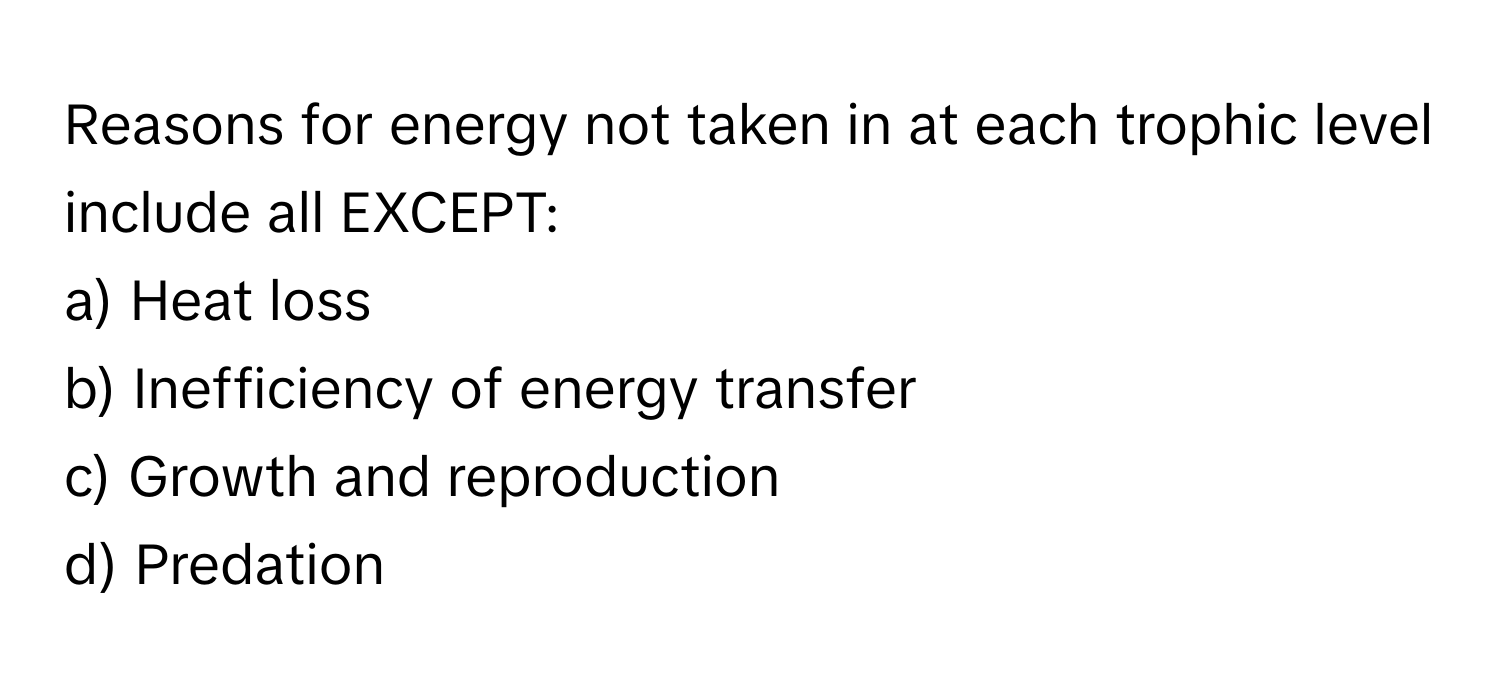 Reasons for energy not taken in at each trophic level include all EXCEPT:

a) Heat loss 
b) Inefficiency of energy transfer 
c) Growth and reproduction 
d) Predation