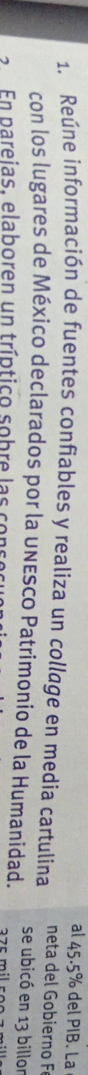 al 45.5% del PIB. La 
1. Reúne información de fuentes confiables y realiza un collage en media cartulina neta del o bierno F 
con los lugares de México declarados por la unEsco Patrimonio de la Humanidad. 
se ubicó en 13 billor 
En pareias, elaboren un tríptico sobre l as co nse 2 7 º mil