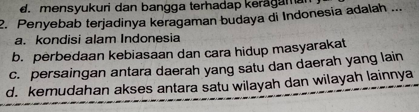 d. mensyukuri dan bangga terhadap keragamal
2. Penyebab terjadinya keragaman budaya di Indonesia adalah ...
a. kondisi alam Indonesia
b. perbedaan kebiasaan dan cara hidup masyarakat
c. persaingan antara daerah yang satu dan daerah yang lain
d. kemudahan akses antara satu wilayah dan wilayah lainnya