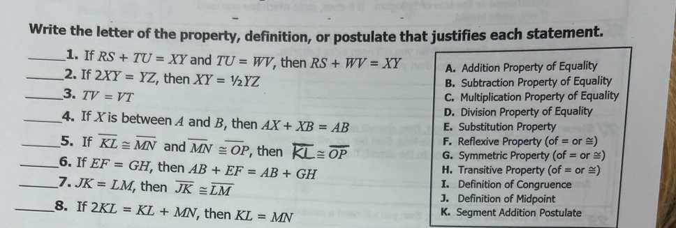 Write the letter of the property, definition, or postulate that justifies each statement.
_1. If RS+TU=XY and TU=WV , then RS+WV=XY
A. Addition Property of Equality
_2. If 2XY=YZ , then XY=1/2YZ
B. Subtraction Property of Equality
_3. TV=VT C. Multiplication Property of Equality
D. Division Property of Equality
_4. If X is between A and B, then AX+XB=AB E. Substitution Property
_5. If overline KL≌ overline MN and overline MN≌ overline OP , then overline KL≌ overline OP
F. Reflexive Property ( of= or ≅)
G. Symmetric Property ( of= or ≅)
_6. If EF=GH , then AB+EF=AB+GH H. Transitive Property (of= or ≅)
_7. JK=LM , then overline JK≌ overline LM I. Definition of Congruence
J. Definition of Midpoint
_8. If 2KL=KL+MN ,then KL=MN
K. Segment Addition Postulate