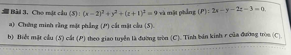 ≡ Bài 3. Cho mặt cầu (S): (x-2)^2+y^2+(z+1)^2=9 và mặt phẳng (P) : 2x-y-2z-3=0. 
a) Chứng minh rằng mặt phẳng (P) cắt mặt cầu (S).
b) Biết mặt cầu (S) cắt (P) theo giao tuyến là đường tròn (C). Tính bán kính r của đường tròn (C).