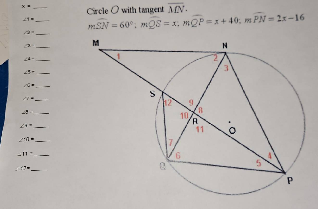 x= _ 
Circle O with tangent overline MN.
∠ 1= _
∠ 2= _
mwidehat SN=60°; mwidehat QS=x; mwidehat QP=x+40; mwidehat PN=2x-16
_ ∠ 3=
∠ 4= _
∠ 5= _
∠ 6= _
∠ 7= _
∠ 8= _ 
_ ∠ 9=
∠ 10= _ 
_ ∠ 11=
∠ 12= _