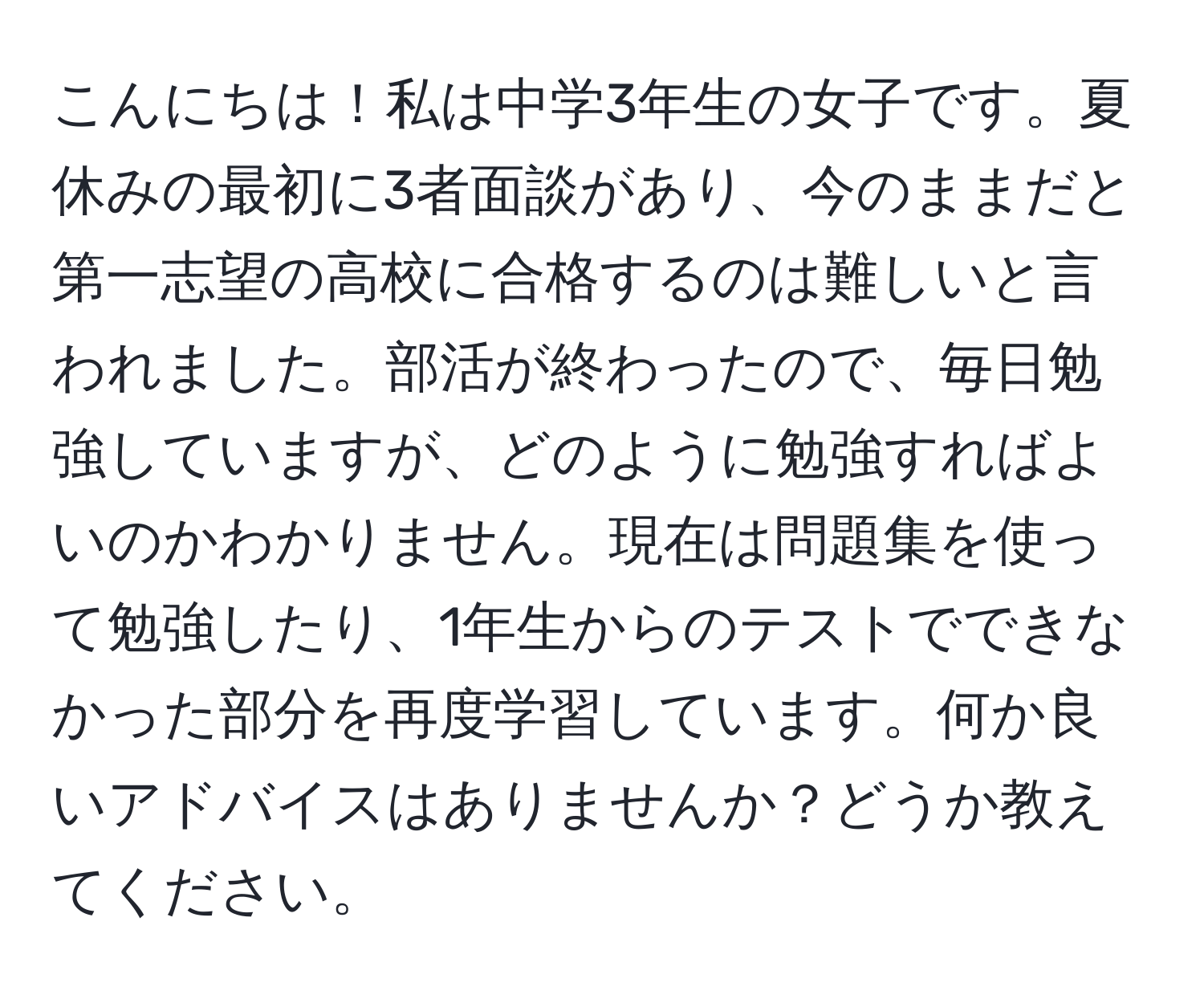 こんにちは！私は中学3年生の女子です。夏休みの最初に3者面談があり、今のままだと第一志望の高校に合格するのは難しいと言われました。部活が終わったので、毎日勉強していますが、どのように勉強すればよいのかわかりません。現在は問題集を使って勉強したり、1年生からのテストでできなかった部分を再度学習しています。何か良いアドバイスはありませんか？どうか教えてください。