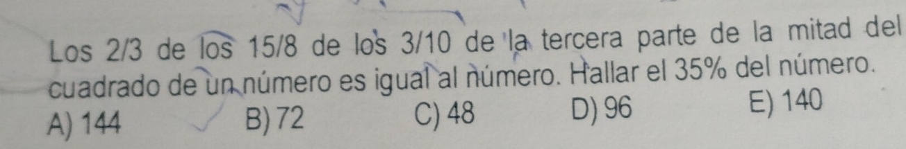 Los 2/3 de los 15/8 de los 3/10 de la tercera parte de la mitad del
cuadrado de un número es igual al número. Hallar el 35% del número.
A) 144 B) 72 C) 48 D) 96 E) 140