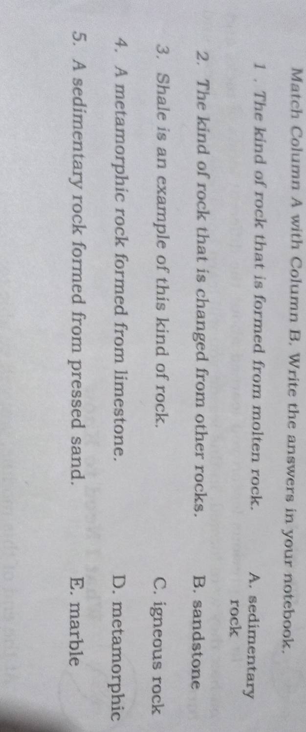 Match Column A with Column B. Write the answers in your notebook.
1 . The kind of rock that is formed from molten rock.
A. sedimentary
rock
2. The kind of rock that is changed from other rocks. B. sandstone
3. Shale is an example of this kind of rock. C. igneous rock
4. A metamorphic rock formed from limestone. D. metamorphic
5. A sedimentary rock formed from pressed sand. E. marble