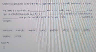 Ordene as palavras corretamente para preencher as lacunas do enunciado a seguir.
No Texto I, a ausência de _nos versos revela que a _é um
tipo de intertextualidade cujo foco é_ Por outro lado, o Texto II busca
_esse ponto, investindo, também, no aspecto _da letra da
canção.
semântico tradução paródia corrigir parafrase reforçar nmas estrofes
sintático sonoro
Resposta