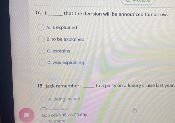 It_ that the decision will be announced tomorrow.
A. is explained
B. to be explained
C. explains
D. was explaining
18. Jack remembers _to a party on a luxury cruise last year.
A. being invited
Gặp câu khó, có Cô đây
C. invite