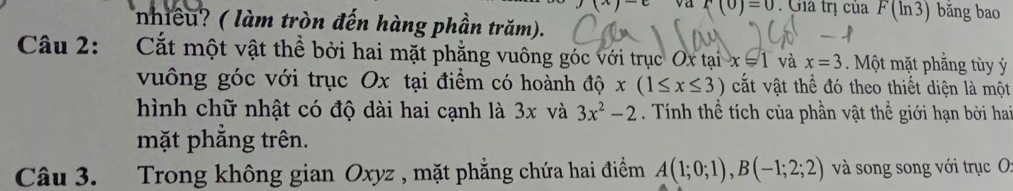 ,(x)-e va f(0)=0. Giả trị của F(ln 3) bǎng bao 
nhiều? ( làm tròn đến hàng phần trăm). 
Câu 2: Cắt một vật thể bởi hai mặt phẳng vuông góc với trục ( Oxtan x=1 và x=3. Một mặt phẳng tùy ý 
vuông góc với trục Ox tại điểm có hoành độ x(1≤ x≤ 3) cắt vật thể đó theo thiết diện là một 
hình chữ nhật có độ dài hai cạnh là 3x và 3x^2-2 Tính thể tích của phần vật thể giới hạn bởi hai 
mặt phẳng trên. 
Câu 3. Trong không gian Oxyz , mặt phẳng chứa hai điểm A(1;0;1), B(-1;2;2) và song song với trục O: