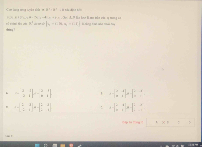 Cho dạng song tuyển tinh eta :R^2* R^2to R xác định bởi:
eta ((x_1,y_1);(x_2,y_2))=2x_1x_2-4x_1y_2+y_1y_2. Gọi A, B lần lượt là ma trận của η trong cơ
sở chính tắc của R^2 và cơ sở  u_1=(1,0), u_2=(1,1). Khẳng định nào dưới đây
đúng?
A. A=beginbmatrix 2&-2 -2&1endbmatrix , B=beginbmatrix 2&-3 0&1endbmatrix. A=beginbmatrix 2&-4 0&1endbmatrix , B=beginbmatrix 2&-3 0&1endbmatrix. 
B.
C. A=beginbmatrix 2&-2 -2&1endbmatrix , B=beginbmatrix 2&-2 2&-1endbmatrix. D. A=beginbmatrix 2&-4 0&1endbmatrix , B=beginbmatrix 2&-2 2&-1endbmatrix. 
Đáp án đũng: D A* B C D
Câu 9
031