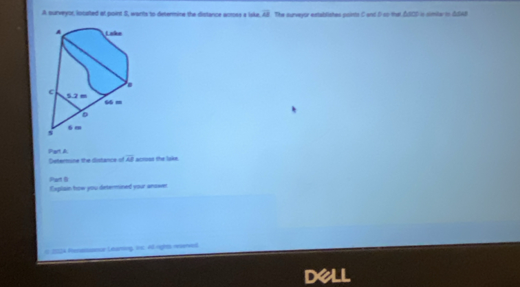 A surveyor, incated at point S, wants to determine the distance across a Iske, overline AB The surveyor establishes points C and D so that △SOD is similer in △SAB
Part A 
Determine the distance of overline AB acroos the lake. 
Part B 
Explain how you determined your answer. 
2024 Fenatasnur Léurning, inc 40 rights neverved 
dell