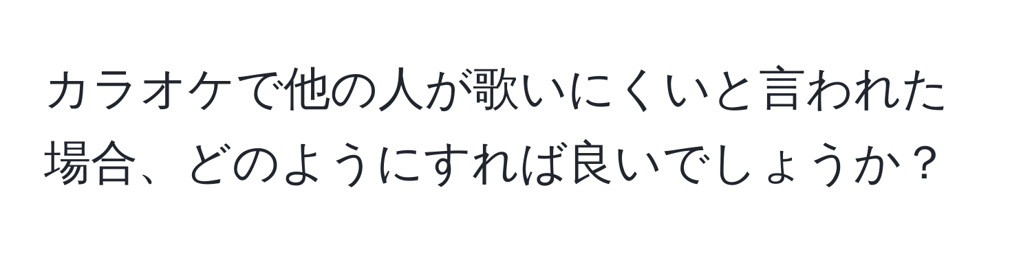 カラオケで他の人が歌いにくいと言われた場合、どのようにすれば良いでしょうか？