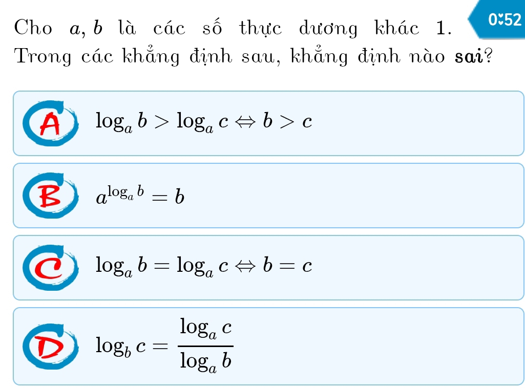 Cho a, b là các số thực dương khác 1. 0approx 52
Trong các khẳng định sau, khẳng định nào sai?
A log _ab>log _acLeftrightarrow b>c
B a^(log _a)b=b
log _ab=log _acLeftrightarrow b=c
D log _bc=frac log _aclog _ab