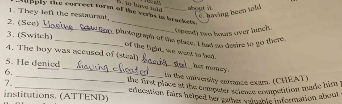 Técall 
b. to have told about it. 
c. having been told 
Supply the correct form of the verbs in brackets 
1. They left the restaurant, 
_ 
2. (See) 
_ 
(spend) two hours over lunch. 
3. (Switch) 
_ photograph of the place, I had no desire to go there. 
_ 
of the light, we went to bed. 
4. The boy was accused of (steal) 
5. He denied 
_her money. 
6. _in the university entrance exam. (CHEAT) 
7. 
_ the first place at the computer science competition made him . 
education fairs helped her gather valuable information about 
institutions. (ATTEND)