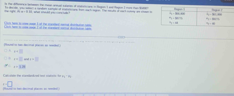 Is the difference between the mean annual salaries of statisticians in Region 1 and Region 2 more than $5000?
To decide, you select a random sample of statisticians from each region. The results of each survey are shown to
the right. At alpha =0.10 what should you conclude?
Click here to view page 1 of the standard normal distribution table
Click here to view page 2 of the standard normal distribution table
(Round to two decimal places as needed.)
A. z
B. z and z>□
C. z>1.28
Calculate the standardized test statistic fo mu _1-mu _2.
z=□
(Round to two decimal places as needed.)