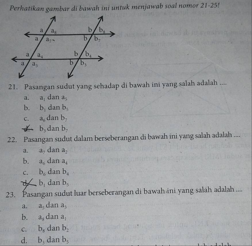 Perhatikan gambar di bawah ini untuk menjawab soal nomor 21-25!
21. Pasangan sudut yang sehadap di bawah ini yang salah adalah ....
a. a_1 dan a_5
b. b_1 dan b_5
C. a_6 dan b_7
d. b_3 dan b_7
22. Pasangan sudut dalam berseberangan di bawah ini yang salah adalah ....
a. a_7 dan a_2
b. a_6 dan a_4
C. b_6 dan b_4
d b_1 dan b_5
23. Pasangan sudut luar berseberangan di bawah ini yang salah adalah ....
a. a_5 dan a_3
b. a_8 dan a_1
C. b_8 dan b_2
d. b_3 dan b_5