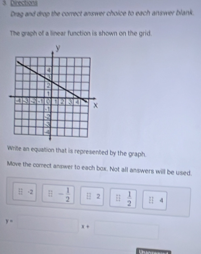 Directions 
Drag and drop the correct answer choice to each answer blank. 
The graph of a linear function is shown on the grid. 
Write an equation that is represented by the graph. 
Move the correct answer to each box. Not all answers will be used.
 (3+)/4- -2 frac 34^((circ) -frac 1)2 beginarrayr 32 64end(array)^ 2 | .  1/2  || 4
y=□ x+□