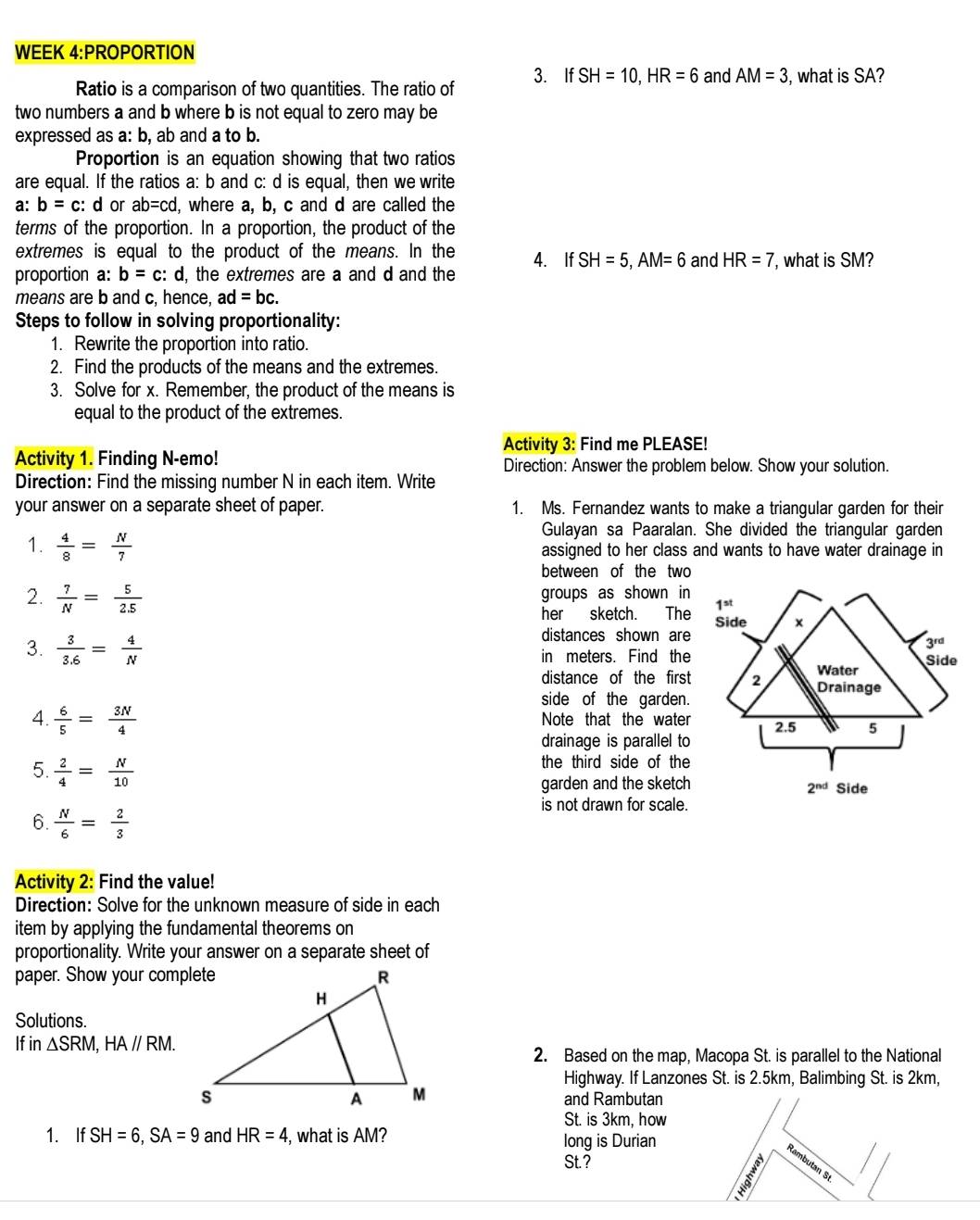 WEEK 4:PROPORTION
Ratio is a comparison of two quantities. The ratio of 3. If SH=10,HR=6 and AM=3 , what is SA?
two numbers a and b where b is not equal to zero may be
expressed as a: b, ab and a to b.
Proportion is an equation showing that two ratios
are equal. If the ratios a: b and c: d is equal, then we write
a: b=c : d or ab=cc ` d, where a, b, c and d are called the
terms of the proportion. In a proportion, the product of the
extremes is equal to the product of the means. In the
proportion a: b=c:d l, the extremes are a and d and the 4. If SH=5,AM=6 and HR=7 , what is SM?
means are b and c, hence, ad=bc.
Steps to follow in solving proportionality:
1. Rewrite the proportion into ratio.
2. Find the products of the means and the extremes.
3. Solve for x. Remember, the product of the means is
equal to the product of the extremes.
Activity 3: Find me PLEASE!
Activity 1. Finding N-emo! Direction: Answer the problem below. Show your solution.
Direction: Find the missing number N in each item. Write
your answer on a separate sheet of paper. 1. Ms. Fernandez wants to make a triangular garden for their
Gulayan sa Paaralan. She divided the triangular garden
1.  4/8 = N/7  assigned to her class and wants to have water drainage in
between of the two
2.  7/N = 5/2.5  groups as shown in
her sketch. The
distances shown are
3.  3/3.6 = 4/N  in meters. Find the
distance of the first
side of the garden.
4.  6/5 = 3N/4  Note that the water
drainage is parallel to
5.  2/4 = N/10 
the third side of the
garden and the sketch
is not drawn for scale.
6.  N/6 = 2/3 
Activity 2: Find the value!
Direction: Solve for the unknown measure of side in each
item by applying the fundamental theorems on
proportionality. Write your answer on a separate sheet of
paper. Show your complete
Solutions.
If in △ SRM,HA//RM.
2. Based on the map, Macopa St. is parallel to the National
Highway. If Lanzones St. is 2.5km, Balimbing St. is 2km,
and Rambutan
St. is 3km, how
1. If SH=6,SA=9 and HR=4 , what is AM? long is Durian
St.?