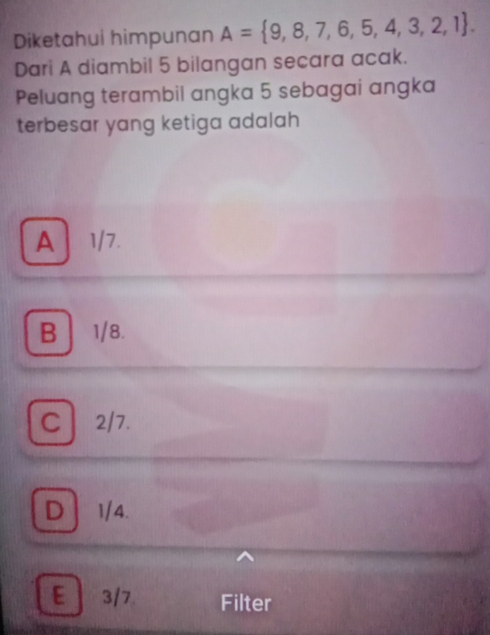 Diketahui himpunan A= 9,8,7,6,5,4,3,2,1. 
Dari A diambil 5 bilangan secara acak.
Peluang terambil angka 5 sebagai angka
terbesar yang ketiga adalah
A1/7.
B 1/8.
C 2/7.
D 1/4.
E 3/7 Filter