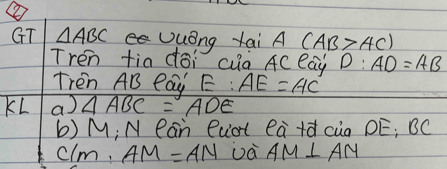 ② 
GT △ ABC Uuong tai A (AB>AC)
Tren tia doi ca AC eay D:AD=AB
Tren AB Pay E:AE=AC
KL a △ ABC=ADE
b) M; N Ran Ruot ea+d cia DE; BC
C/m, AM=AN Dà AM⊥ AM