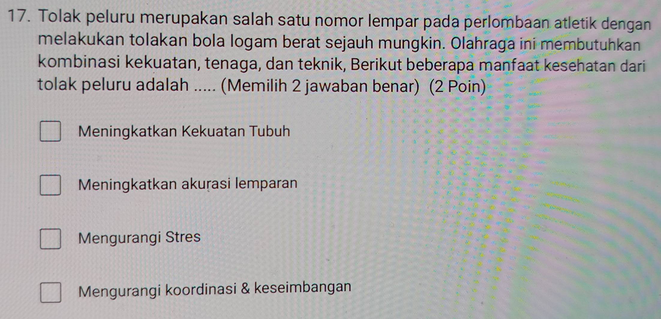 Tolak peluru merupakan salah satu nomor lempar pada perlombaan atletik dengan
melakukan tolakan bola logam berat sejauh mungkin. Olahraga ini membutuhkan
kombinasi kekuatan, tenaga, dan teknik, Berikut beberapa maṇfaat kesehatan dari
tolak peluru adalah ..... (Memilih 2 jawaban benar) (2 Poin)
Meningkatkan Kekuatan Tubuh
Meningkatkan akuṛasi lemparan
Mengurangi Stres
Mengurangi koordinasi & keseimbangan