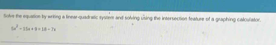 Solve the equation by writing a linear-quadratic system and solving using the intersection feature of a graphing calculator.
5x^2-15x+9=18-7x