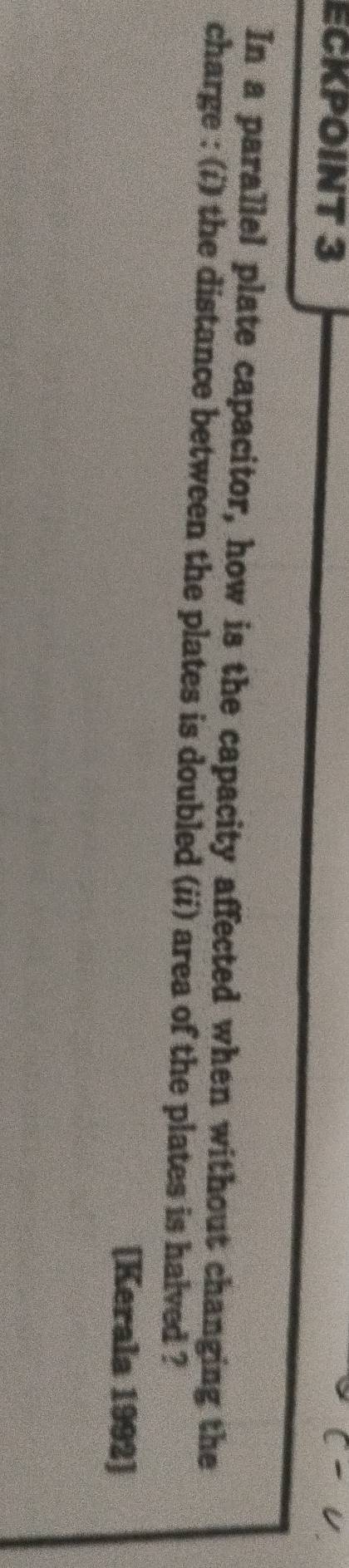 ECKPOINT 3 
In a parallel plate capacitor, how is the capacity affected when without changing the 
charge : (i) the distance between the plates is doubled (ii) area of the plates is halved ? 
[Kerala 1992]