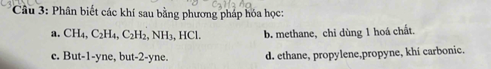 Phân biết các khí sau bằng phương pháp hóa học:
a. CH_4, C_2H_4, C_2H_2, NH_3, HCl. b. methane, chỉ dùng 1 hoá chất.
c. Bu t- -V ne, but-2-yne. d. ethane, propylene,propyne, khí carbonic.