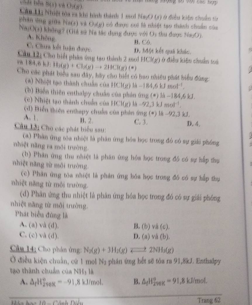 ăng lượng số với các hợp 
bhát bên B(x) V U_2(2)
Câu L1: Nhiệt tòa ra khi hình thành 1 mol Na_2O(s) ở điều kiện chuẩn từ
phản ứng giữa f(act) và O_3(g) 0 có được coi là nhiệt tạo thành chuẩn của
B_2O(8) không? (Giả sử Na tác dụng được với O_3 thu được Na₂O).
A. Không.
B. C0.
C. Chưa kết luận được. D. Một kết quả khác.
Cầu 12: Cho biết phản ứng tạo thành 2 mo1 HCl(g) ở điều kiện chuẩn toà
79 184,6k H_2(g)+Cl_2(g)to 2HCl(g)(s)
Cho các phát biểu sau đây, hay cho biết có bao nhiều phát biểu đùng:
(a) Nhiệt tạo thành chuẩn của HCl(g)la-184,6kJmol^(-1),
(b) Biển thiên enthalpy chuẩn của phân ứng (*) là −184,6 kJ.
(c) Nhiệt tạo thành chuẩn của HCl(g) la-92,3kJmol^(-1),
(d) Biển thiên enthapy chuẩn của phân ứng (*) là -92,3 kJ.
A. 1. B. 2. C. 3. D. 4.
Cầu 13: Cho các phát biểu sau:
(a) Phân ứng tỏa nhiệt là phản ứng hóa học trong đó có sự giải phóng
nhiệt năng ra môi trường.
(b) Phản ứng thu nhiệt là phản ứng hóa học trong đó có sự hấp thụ
nhiệt năng từ môi trường.
(c) Phản ứng tòa nhiệt là phản ứng hóa học trong đó có sự hấp thụ
nhiệt năng từ môi trường.
(d) Phản ứng thu nhiệt là phản ứng hóa học trong đó có sự giải phóng
nhiệt năng từ môi trường.
Phát biểu đúng là
A. (a)vee a(d), B. (b)va(c).
2
(e)vee d(d). D. (a)vee a(b),
Cầu 14: Cho phản ứng: N_2(g)+3H_2(g)leftharpoons 2NH_3(g)
Ở điều kiện chuẩn, cứ 1 mol N_2 phân ứng hết sẽ tòa ra 91,8kJ. Enthalpy
tạo thành chuẩn của NH_31a
A. △ _rH_(298K)^o=-91,8kJ/mol, B. △ _fH_(298K)^o=91,8kJ/mol
k=b 10-c ảnh Điều Trang 62