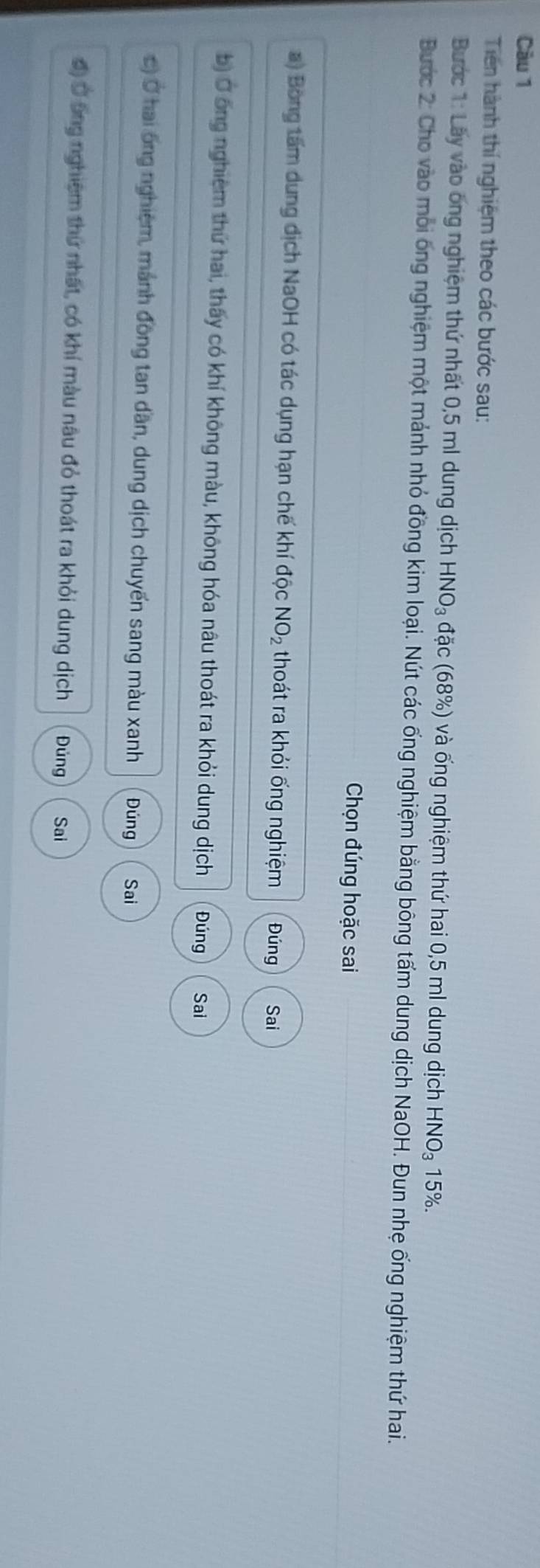 Càu 1 
Tiên hành thí nghiệm theo các bước sau: 
Bước 1: Lãy vào ông nghiệm thứ nhất 0,5 ml dung dịch HNO_3 đặc (68%) và ống nghiệm thứ hai 0,5 ml dung dịch H -INO_3 15%. 
Bước 2: Cho vào môi ông nghiệm một mảnh nhỏ đồng kim loại. Nút các ống nghiệm bằng bông tấm dung dịch NaOH. Đun nhẹ ống nghiệm thứ hai. 
Chọn đúng hoặc sai 
a) Bóng tấm dung dịch NaOH có tác dụng hạn chế khí độc NO_2 thoát ra khỏi ống nghiệm Đúng Sai 
b) Ở ông nghiêm thứ hai, thấy có khí không màu, không hóa nâu thoát ra khỏi dung dịch Đúng Sai 
c) Ở hai ông nghiệm, mánh đồng tan dân, dung dịch chuyến sang màu xanh Đúng Sai 
đ) Ở ông nghiệm thứ nhất, có khí màu nâu đỏ thoát ra khỏi dung dịch Đúng Sai