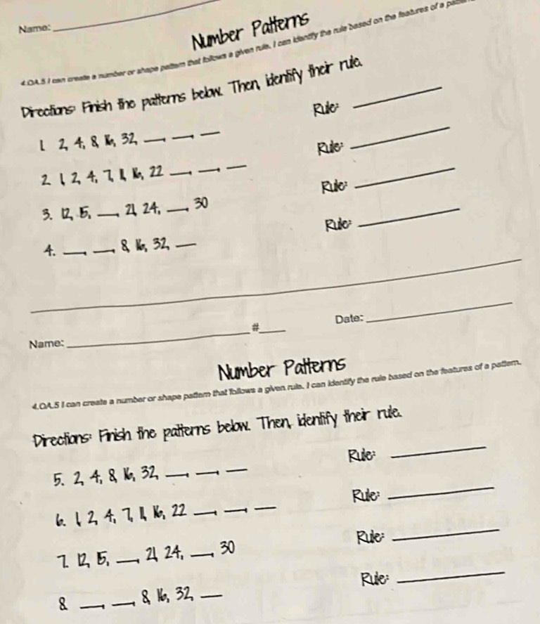 Number Patterns 
Name: 
_tem that follows a given rule. I can idently the rule based on the features of a pal 
_ 
Directions Finish the patterns below. Then, identify their rule 
Rule 
l 2, 4, 8 、 1, 32,_ 
_ 
_ 
Rule 
2. 1 、 2, 4, 7, 1, 1, 22 _ 
_ 
_ 
3. 1 _ 2, 24, _ 30 Rule:_ 
_ 
Rule 
4. __8 1, 32,_ 
_ 
_ 
_ 
_ 
_ 
#_ Date: 
Name: 
Number Patterns 
4.OA.5 I can r shape battern that follows a given rule. I can identify the rule based on the features of a pattern. 
_ 
Directions: Finish the patterns below. Then, identify their rule. 
_ 
_ 
Rule: 
5. 2, 4, 8 1, 32,_ 
6. ↓, 2, 4, 7, 1, 16, 22 ___Rule: 
_ 
725 _21 24, _ 30
Rule: 
_ 
8 __8 16, 32, _Rule: 
_