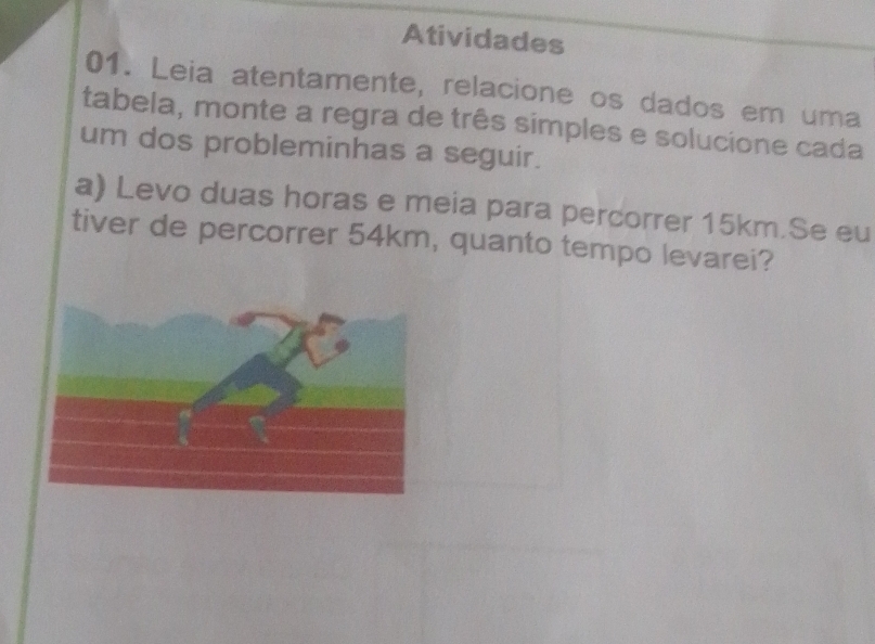 Atividades 
01. Leia atentamente, relacione os dados em uma 
tabela, monte a regra de três simples e solucione cada 
um dos probleminhas a seguir. 
a) Levo duas horas e meia para percorrer 15km.Se eu 
tiver de percorrer 54km, quanto tempo levarei?