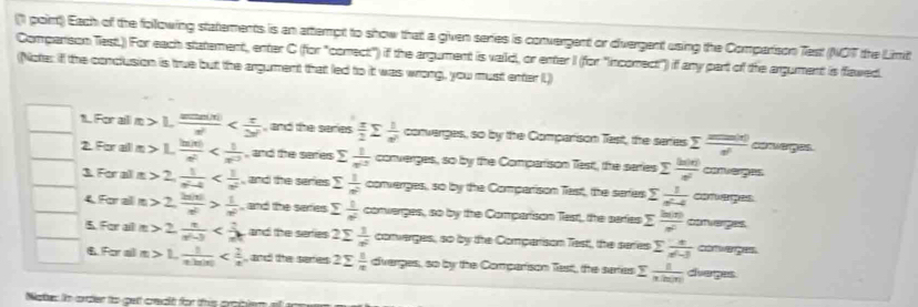 Each of the following statements is an attempt to show that a given series is convergent or divergent using the Comparison Test (NOT the Limit
Comparison Test.)) For each statement, enter C (for "comect") if the argument is vaid, or enter I (for "incomect") if any part of the agument is flawed.
(Note: if the conclusion is true but the argument that led to it was wrong, you must enter L)
1. For all π >1, sin (x)/x^2  , and the series  π /2 sumlimits  1/n^2  converges, so by the Comparison Tast, the saries sumlimits  xm(x)/e^x  ad  i eg as .
2. For all = 1, ln |x|/e^x  , and the seres sumlimits  1/x^2  converges, so by the Compartison Test, the saries sumlimits  h(x)/e^x  ceges
3. Forall 2, 1/a^2-4  , and the series sumlimits  1/n^2  converges, so by the Comparison Tast, the saries sumlimits  1/n^2-4  a 7ugr
4 For alln 2, 2a|x|/e^2 > 1/e^2  , and the serries  1/n^2  converges, so by the Comparison Test, the series sumlimits  h(x)/x^2  conver
5. For alll n 2 n/n^2-3  and the sefies 2sumlimits  1/x^2  converges, so by the Comparison Testt, the seres sumlimits  x/x-3  ='  
 For ail π >1, 1/eln |x|  , and the seres 2sumlimits  1/x  diverges, so by the Comparison Tast, the saries sumlimits  1/xln |x|  dveges
Nates in order to gett credt for this aribler