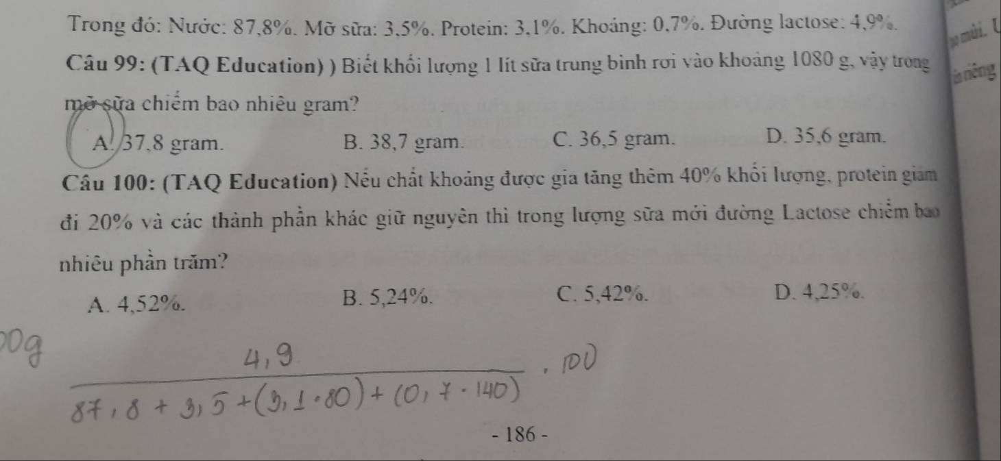 A
Trong đó: Nước: 87, 8%. Mỡ sữa: 3, 5%. Protein: 3, 1%. Khoảng: 0,7%. Đường lactose: 4, 9%.
no mari. U
Câu 99: (TAQ Education) ) Biết khổi lượng 1 lít sữa trung bình rơi vào khoảng 1080 g, vậy trong
ía riêng
mở sữa chiếm bao nhiêu gram?
A. 37,8 gram. B. 38,7 gram. C. 36,5 gram.
D. 35,6 gram.
Cầu 100: (TAQ Education) Nếu chất khoảng được gia tăng thêm 40% khổi lượng, protein giam
đi 20% và các thành phần khác giữ nguyên thì trong lượng sữa mới đường Lactose chiếm bao
nhiêu phần trăm?
A. 4,52%. B. 5,24%. C. 5, 42%.
D. 4,25%.
- 186 -