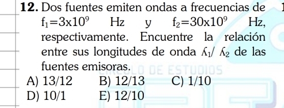 Dos fuentes emiten ondas a frecuencias de
f_1=3* 10^9 Hz y f_2=30* 10^9 Hz,
respectivamente. Encuentre la relación
entre sus longitudes de onda A_1/A_2 de las
fuentes emisoras.
A) 13/12 B) 12/13 C) 1/10
D) 10/1 E) 12/10