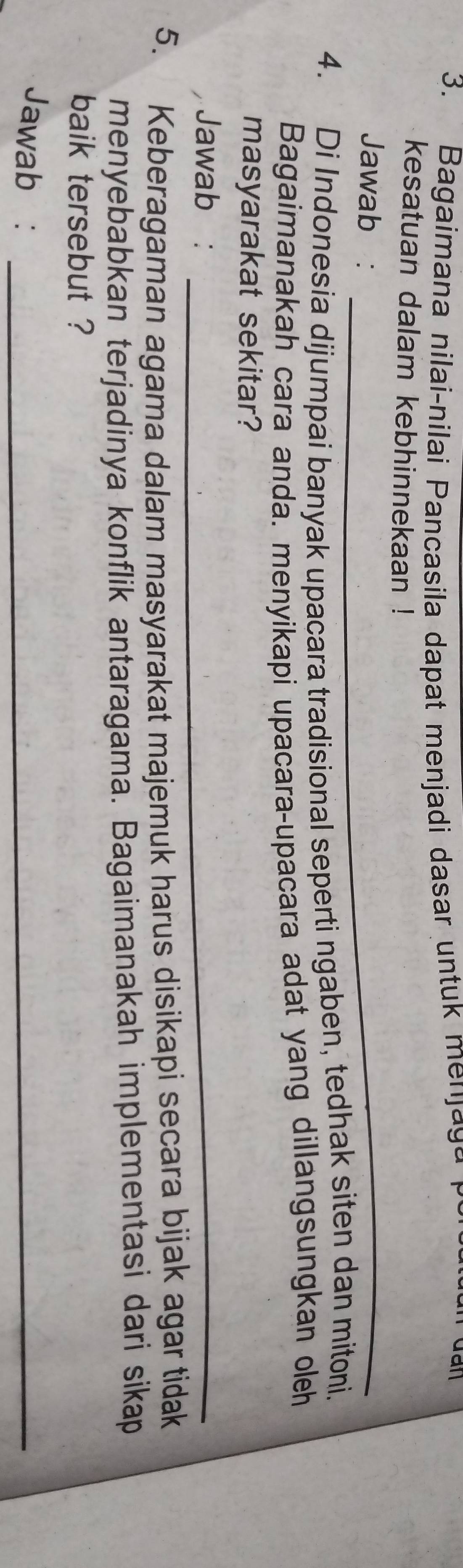 Bagaimana nilai-nilai Pancasila dapat menjadi dasar untuk menjaga 
kesatuan dalam kebhinnekaan ! 
Jawab :_ 
4. Di Indonesia dijumpai banyak upacara tradisional seperti ngaben, tedhak siten dan mitoni. 
Bagaimanakah cara anda. menyikapi upacara-upacara adat yang dillangsungkan oleh 
masyarakat sekitar? 
Jawab :_ 
5. Keberagaman agama dalam masyarakat majemuk harus disikapi secara bijak agar tidak 
menyebabkan terjadinya konflik antaragama. Bagaimanakah implementasi dari sikap 
baik tersebut ? 
Jawab :_