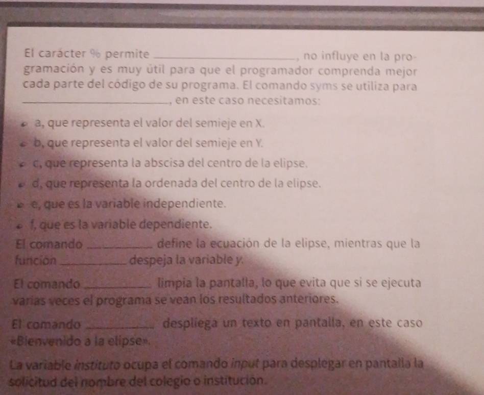 El carácter % permite _, no influye en la pro-
gramación y es muy útil para que el programador comprenda mejor
cada parte del código de su programa. El comando syms se utiliza para
_, en este caso necesitamos:
a, que representa el valor del semieje en X.
b, que representa el valor del semieje en Y.
c, que representa la abscisa del centro de la elipse.
d, que representa la ordenada del centro de la elipse.
e, que es la variable independiente.
f, que es la variable dependiente.
El comando _define la ecuación de la elipse, mientras que la
función _despeja la variable y.
El comando _limpia la pantalla, lo que evita que si se ejecuta
varias veces el programa se vean los resultados anteriores.
El comando _desplíega un texto en pantalla, en este caso
«Bienvenido a la elipse»
La variable instituto ocupa el comando input para desplegar en pantaila la
solicitud del nombre del colegio o institución.