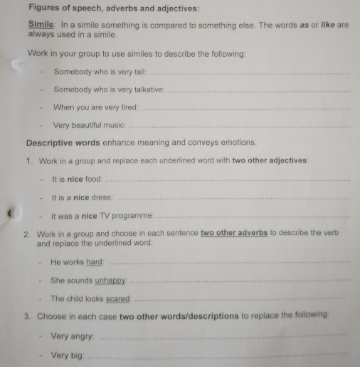Figures of speech, adverbs and adjectives: 
Simile: In a simile something is compared to something else. The words as or like are 
always used in a simile. 
Work in your group to use similes to describe the following: 
Somebody who is very tall:_ 
Somebody who is very talkative:_ 
When you are very tired:_ 
Very beautiful music:_ 
Descriptive words enhance meaning and conveys emotions. 
1. Work in a group and replace each underlined word with two other adjectives: 
It is nice food:_ 
It is a nice dress:_ 
It was a nice TV programme:_ 
2. Work in a group and choose in each sentence two other adverbs to describe the verb 
and replace the underlined word: 
He works hard:_ 
She sounds unhappy:_ 
The child looks scared: 
_ 
3. Choose in each case two other words/descriptions to replace the following: 
Very angry: 
_ 
Very big: 
_