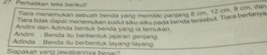 Perhatikan teks berikut! 
Tiara menemukan sebuah benda yang memiliki panjang 8 cm, 12 cm, 8 cm, dan 
Tara tidak dapat menemukan sudut siku-siku pada benda tersebut. Tiara bertanya 
Andini dan Adinda bentuk benda yang ia temukan. 
Andini : Benda itu berbentuk jajaran genjang 
Adinda : Benda itu berbentuk layang-layang. 
Siapakah yang jawabannya benar?