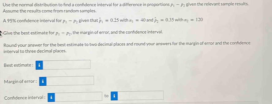 Use the normal distribution to find a confdence interval for a difference in proportions p_1-p_2 given the relevant sample results. 
Assume the results come from random samples. 
A 95% confidence interval for p_1-p_2 given that hat p_1=0.25 with n_1=40 and hat p_2=0.35 with n_2=120
Give the best estimate for p_1-p_2 , the margin of error, and the confdence interval. 
Round your answer for the best estimate to two decimal places and round your answers for the margin of error and the confidence 
interval to three decimal places. 
Best estimate : i 
Margin of error : i ∴ ∠ ABD=(△ CDO
Confidence interval : i ·s □  to i