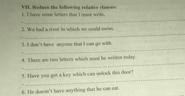 Reduce the following relative clauses: 
_ 
I. I have some letters that I must write. 
_ 
2. We had a river in which we could swim. 
_ 
3. I don’t have anyone that I can go with. 
_ 
4. There are two letters which must be written today. 
_ 
5. Have you got a key which can unlock this door? 
6. He doesn’t have anything that he can eat.